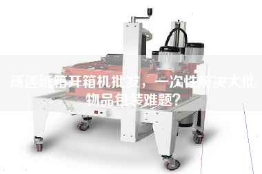 高速紙箱開箱機批發，一次性解決大批物品包裝難題