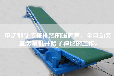 電話那頭傳來機器的嗡鳴聲,全自動裝盒裝箱機開始了神秘的工作。 電話那頭傳來機器的嗡鳴聲,全自動裝盒裝箱機開始了神秘的工作。