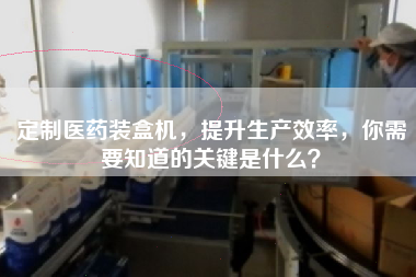 定制醫(yī)藥裝盒機，提升生產(chǎn)效率，你需要知道的關(guān)鍵是什么？