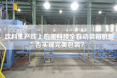 飲料生產線上的黑科技全自動裝箱機能否實現完美包裝
