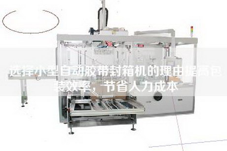 選擇小型自動膠帶封箱機的理由提高包裝效率,節省人力成本 選擇小型自動膠帶封箱機的理由提高包裝效率,節省人力成本