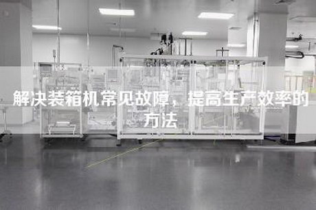 解決裝箱機常見故障,提高生產效率的方法 解決裝箱機常見故障,提高生產效率的方法