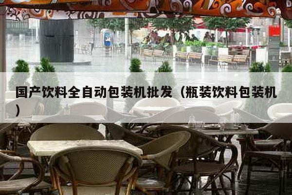國(guó)產(chǎn)飲料全自動(dòng)包裝機(jī)批發(fā)(瓶裝飲料包裝機(jī))