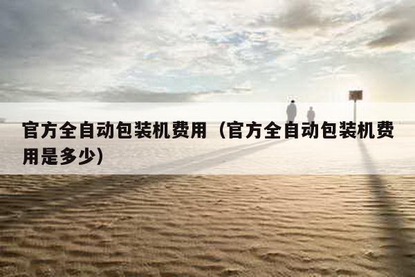 官方全自動(dòng)包裝機(jī)費(fèi)用(官方全自動(dòng)包裝機(jī)費(fèi)用是多少)
