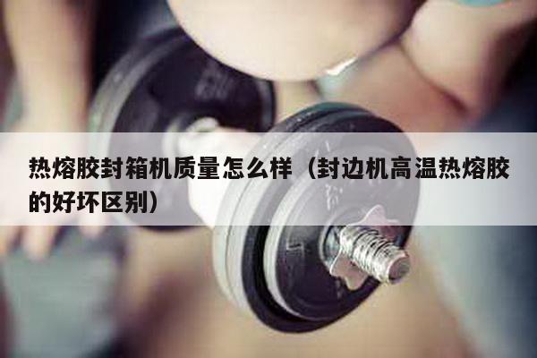 熱熔膠封箱機(jī)質(zhì)量怎么樣(封邊機(jī)高溫?zé)崛勰z的好壞區(qū)別)