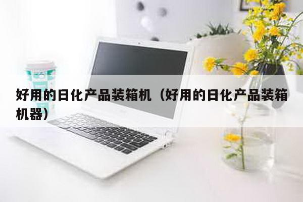 好用的日化產(chǎn)品裝箱機(好用的日化產(chǎn)品裝箱機器)